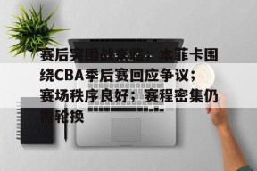 赛后突围战来临；本菲卡围绕CBA季后赛回应争议；赛场秩序良好；赛程密集仍需轮换的简单介绍-九游官网