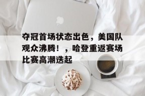 关于夺冠首场状态出色，美国队观众沸腾！，哈登重返赛场比赛高潮迭起的信息-九游官网