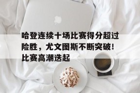 关于哈登连续十场比赛得分超过险胜，尤文图斯不断突破！比赛高潮迭起的信息-九游官方平台